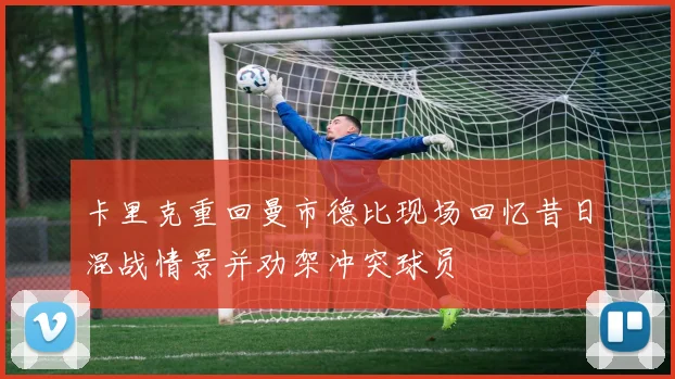 卡里克重回曼市德比现场回忆昔日混战情景并劝架冲突球员