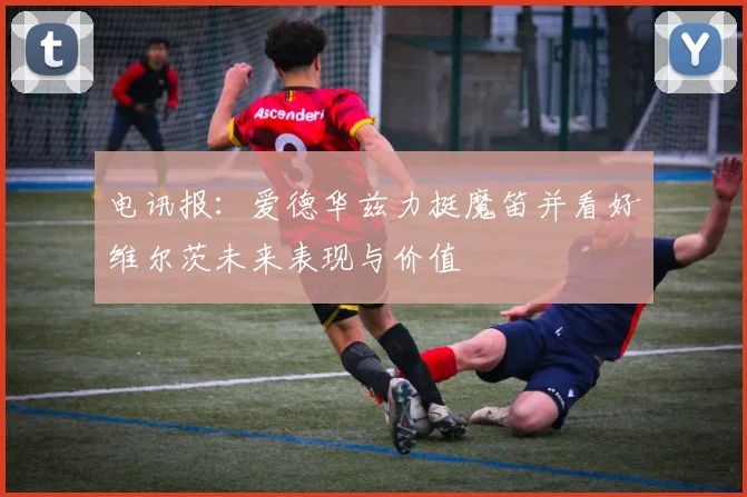 电讯报：爱德华兹力挺魔笛并看好维尔茨未来表现与价值