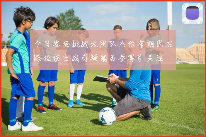 今日客场挑战太阳队杰伦布朗因右膝挫伤出战存疑能否参赛引关注