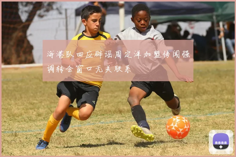 海港队回应辟谣周定洋加盟传闻强调转会窗口无关联系