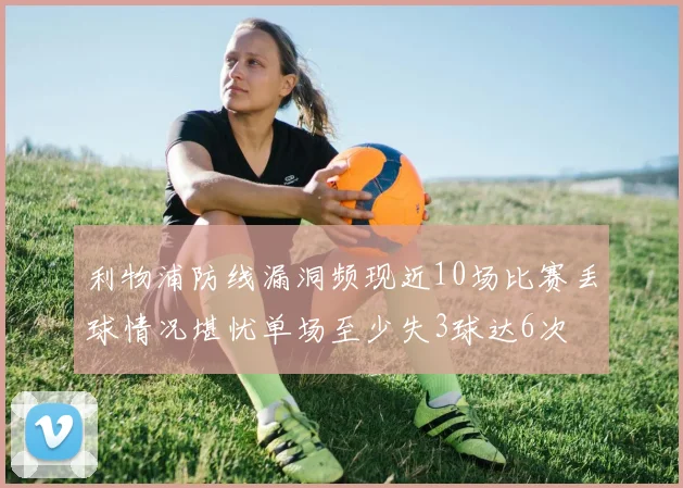 利物浦防线漏洞频现近10场比赛丢球情况堪忧单场至少失3球达6次