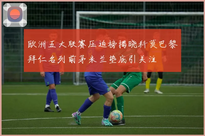 欧洲五大联赛压迫榜揭晓科莫巴黎拜仁名列前茅米兰垫底引关注