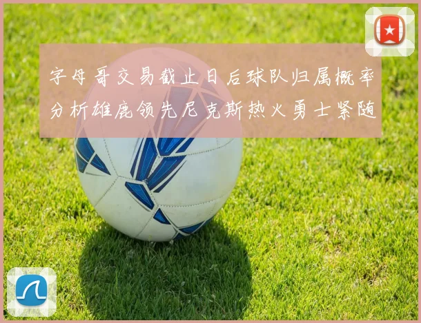 字母哥交易截止日后球队归属概率分析雄鹿领先尼克斯热火勇士紧随其后