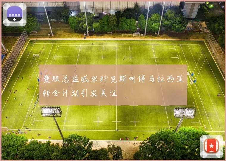 曼联总监威尔科克斯叫停马拉西亚转会计划引发关注