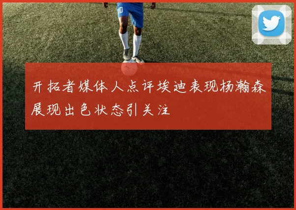 开拓者媒体人点评埃迪表现杨瀚森展现出色状态引关注