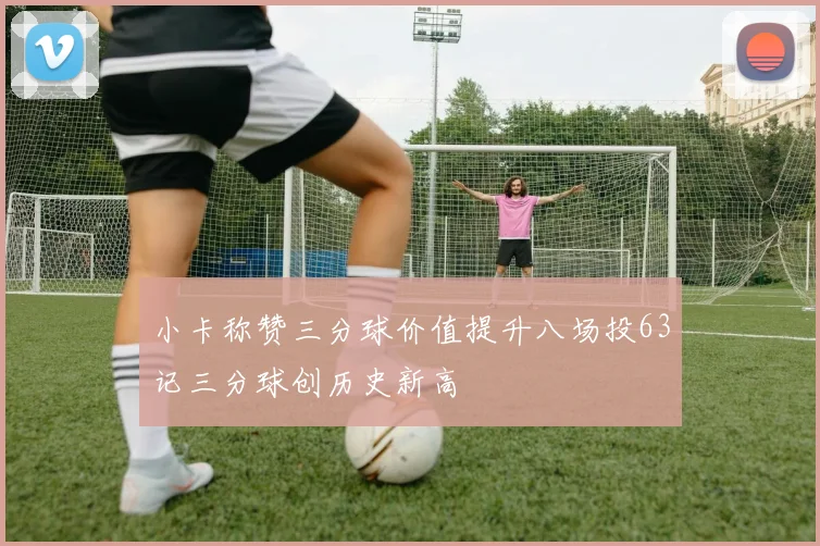 小卡称赞三分球价值提升八场投63记三分球创历史新高