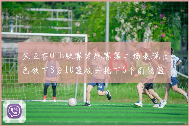 朱正在OTE联赛常规赛第二场表现出色砍下8分10篮板并抢下6个前场篮板