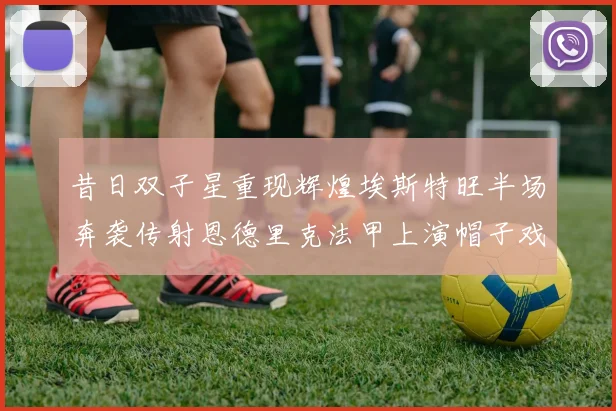 昔日双子星重现辉煌埃斯特旺半场奔袭传射恩德里克法甲上演帽子戏法