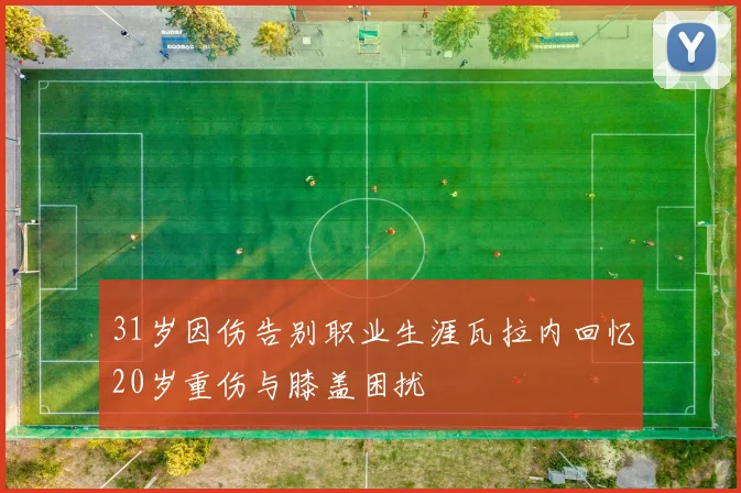 31岁因伤告别职业生涯瓦拉内回忆20岁重伤与膝盖困扰