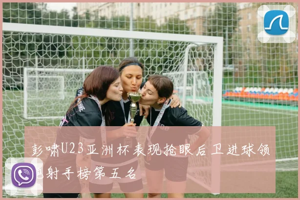 彭啸U23亚洲杯表现抢眼后卫进球领跑射手榜第五名