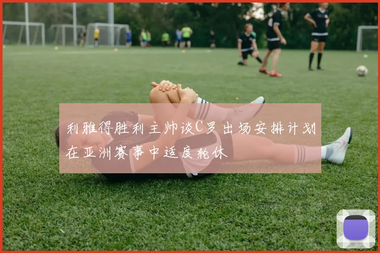 利雅得胜利主帅谈C罗出场安排计划在亚洲赛事中适度轮休