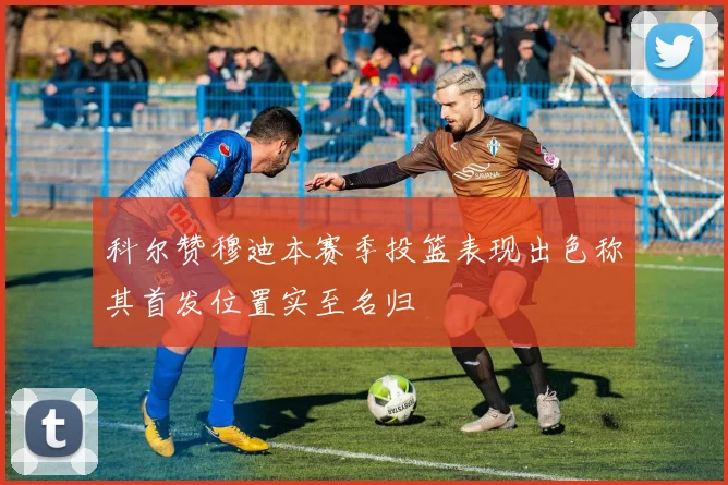 科尔赞穆迪本赛季投篮表现出色称其首发位置实至名归