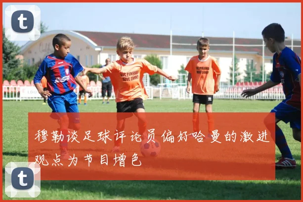 穆勒谈足球评论员偏好哈曼的激进观点为节目增色