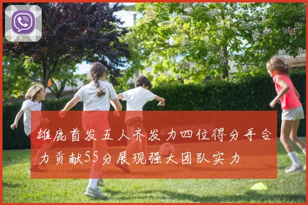 雄鹿首发五人齐发力四位得分手合力贡献55分展现强大团队实力