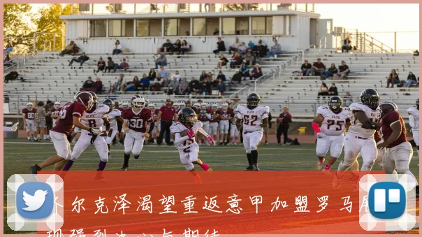 齐尔克泽渴望重返意甲加盟罗马展现强烈决心与期待