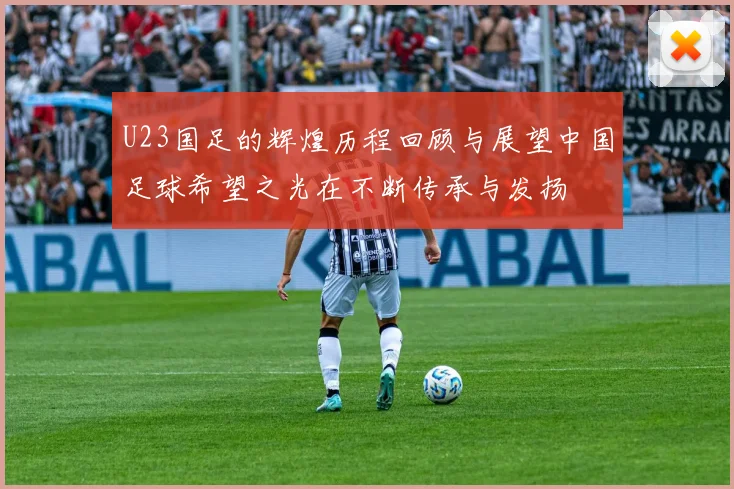 U23国足的辉煌历程回顾与展望中国足球希望之光在不断传承与发扬