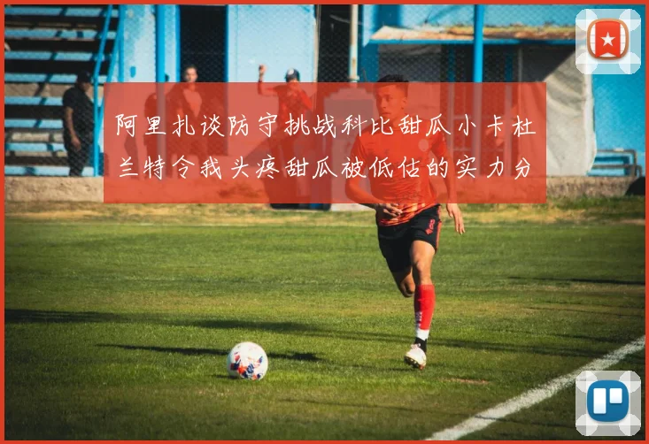 阿里扎谈防守挑战科比甜瓜小卡杜兰特令我头疼甜瓜被低估的实力分析