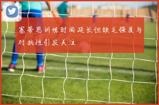 塞蒂恩训练时间延长但缺乏强度与对抗性引发关注