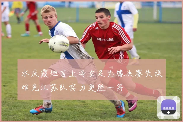 水庆霞坦言上海女足无缘决赛失误难免江苏队实力更胜一筹
