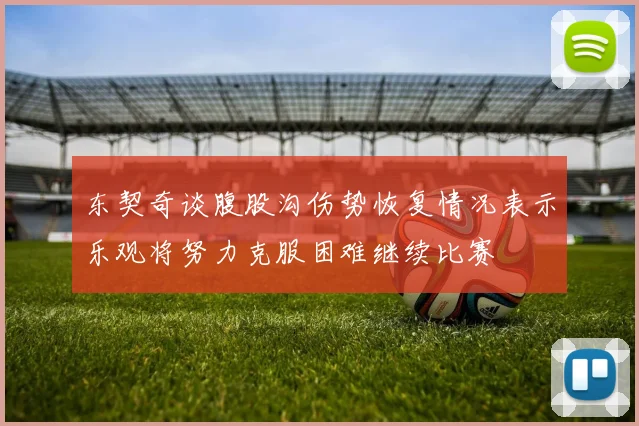 东契奇谈腹股沟伤势恢复情况表示乐观将努力克服困难继续比赛