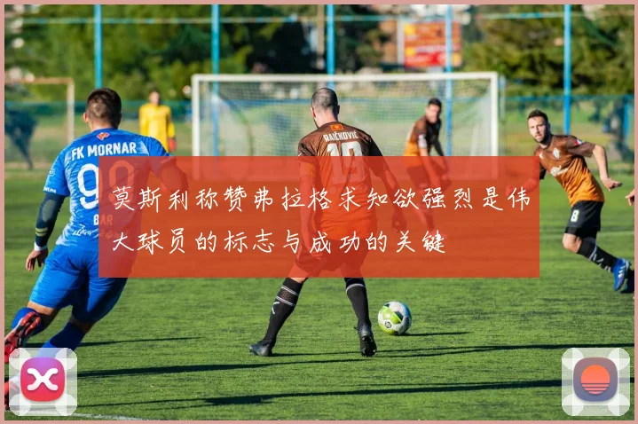 莫斯利称赞弗拉格求知欲强烈是伟大球员的标志与成功的关键