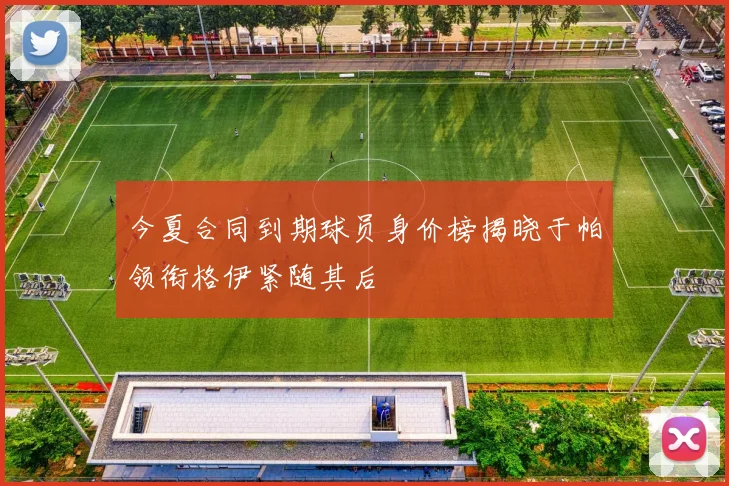 今夏合同到期球员身价榜揭晓于帕领衔格伊紧随其后