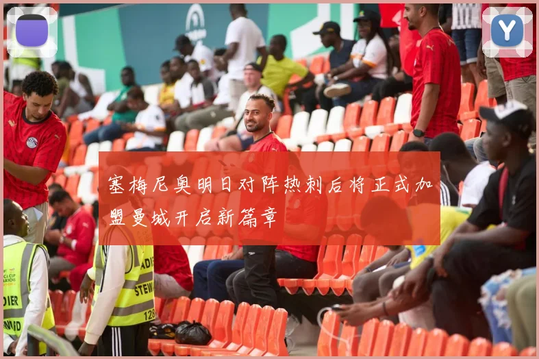 塞梅尼奥明日对阵热刺后将正式加盟曼城开启新篇章