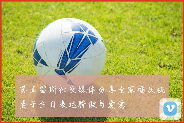 苏亚雷斯社交媒体分享全家福庆祝妻子生日表达骄傲与爱意
