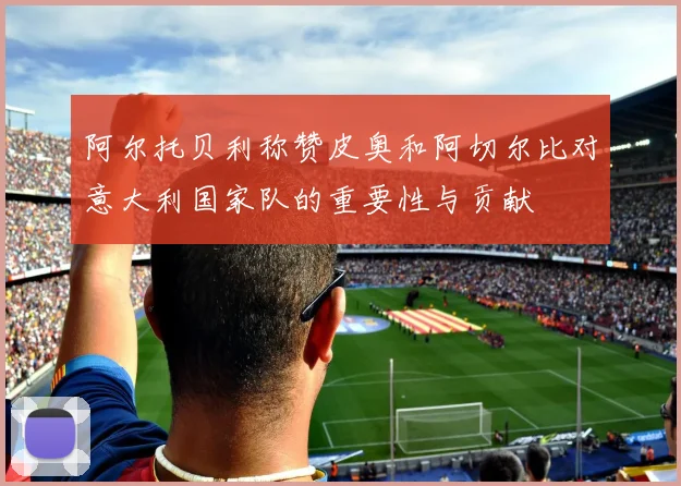 阿尔托贝利称赞皮奥和阿切尔比对意大利国家队的重要性与贡献