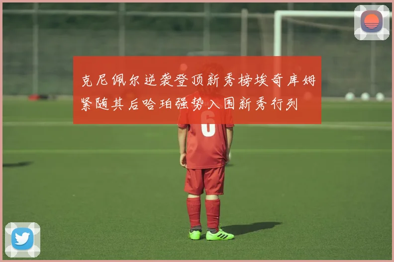 克尼佩尔逆袭登顶新秀榜埃奇库姆紧随其后哈珀强势入围新秀行列